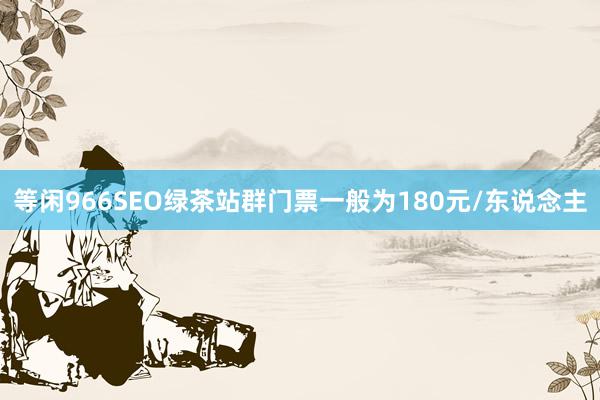 等闲966SEO绿茶站群门票一般为180元/东说念主
